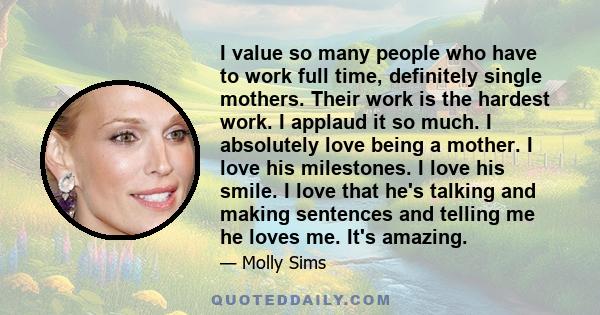 I value so many people who have to work full time, definitely single mothers. Their work is the hardest work. I applaud it so much.