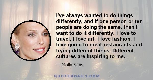 I've always wanted to do things differently, and if one person or ten people are doing the same, then I want to do it differently. I love to travel, I love art, I love fashion. I love going to great restaurants and