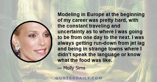 Modeling in Europe at the beginning of my career was pretty hard, with the constant traveling and uncertainty as to where I was going to be from one day to the next. I was always getting run-down from jet lag and being