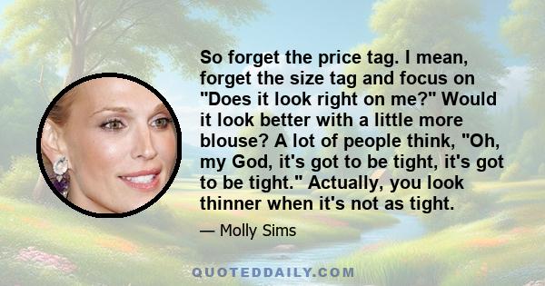 So forget the price tag. I mean, forget the size tag and focus on Does it look right on me? Would it look better with a little more blouse? A lot of people think, Oh, my God, it's got to be tight, it's got to be tight.