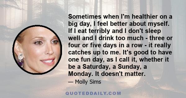 Sometimes when I'm healthier on a big day, I feel better about myself. If I eat terribly and I don't sleep well and I drink too much - three or four or five days in a row - it really catches up to me. It's good to have