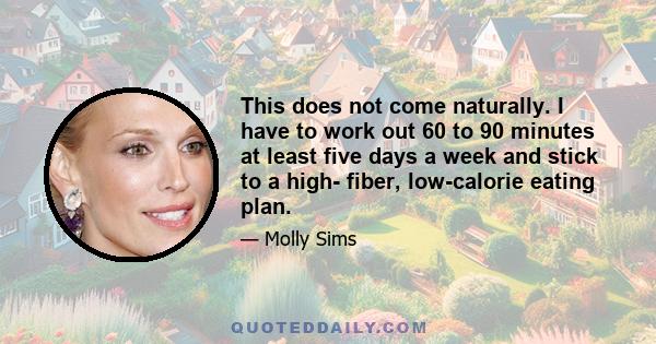 This does not come naturally. I have to work out 60 to 90 minutes at least five days a week and stick to a high- fiber, low-calorie eating plan.