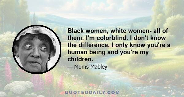 Black women, white women- all of them. I'm colorblind. I don't know the difference. I only know you're a human being and you're my children.