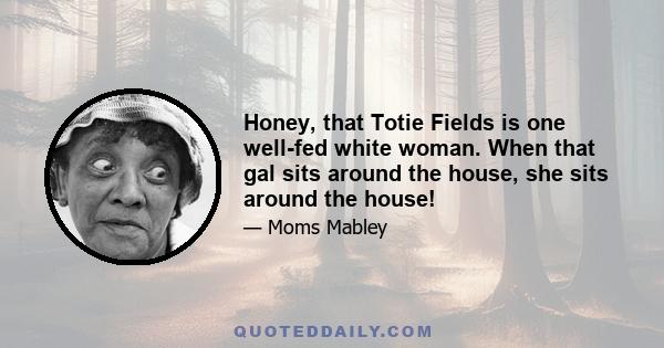 Honey, that Totie Fields is one well-fed white woman. When that gal sits around the house, she sits around the house!