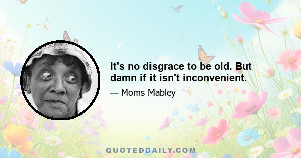 It's no disgrace to be old. But damn if it isn't inconvenient.