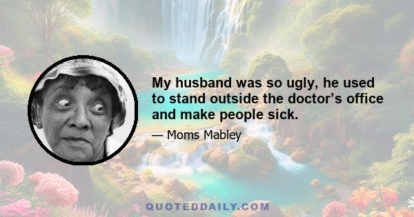 My husband was so ugly, he used to stand outside the doctor’s office and make people sick.