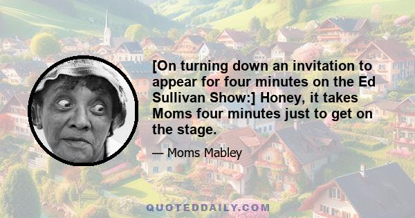 [On turning down an invitation to appear for four minutes on the Ed Sullivan Show:] Honey, it takes Moms four minutes just to get on the stage.