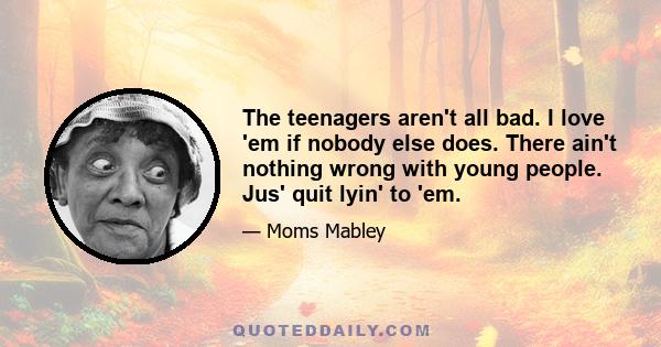 The teenagers aren't all bad. I love 'em if nobody else does. There ain't nothing wrong with young people. Jus' quit lyin' to 'em.