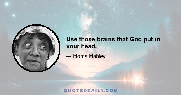 Use those brains that God put in your head.