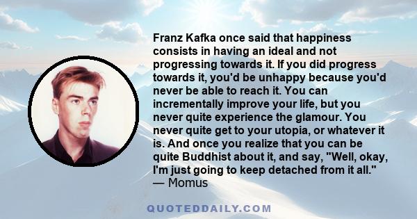 Franz Kafka once said that happiness consists in having an ideal and not progressing towards it. If you did progress towards it, you'd be unhappy because you'd never be able to reach it. You can incrementally improve