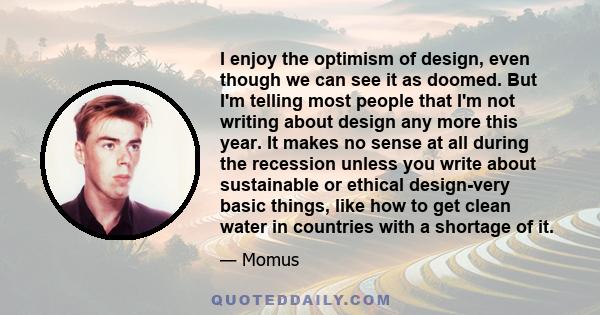 I enjoy the optimism of design, even though we can see it as doomed. But I'm telling most people that I'm not writing about design any more this year. It makes no sense at all during the recession unless you write about 