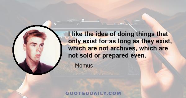 I like the idea of doing things that only exist for as long as they exist, which are not archives, which are not sold or prepared even.