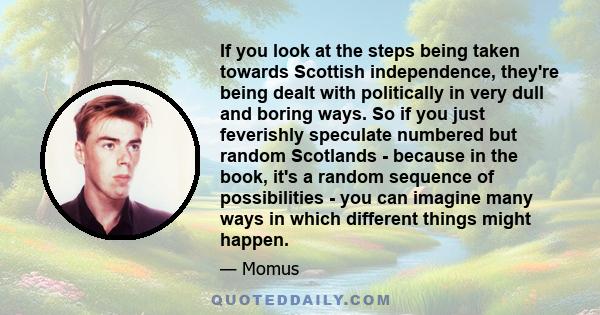 If you look at the steps being taken towards Scottish independence, they're being dealt with politically in very dull and boring ways. So if you just feverishly speculate numbered but random Scotlands - because in the