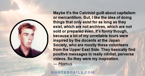 Maybe it's the Calvinist guilt about capitalism or mercantilism. But, I like the idea of doing things that only exist for as long as they exist, which are not archives, which are not sold or prepared even. It's funny