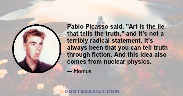 Pablo Picasso said, Art is the lie that tells the truth, and it's not a terribly radical statement. It's always been that you can tell truth through fiction. And this idea also comes from nuclear physics.