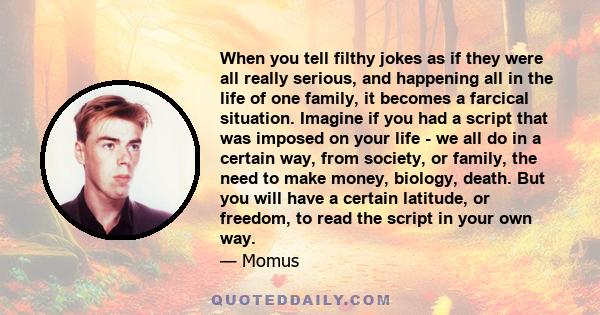 When you tell filthy jokes as if they were all really serious, and happening all in the life of one family, it becomes a farcical situation. Imagine if you had a script that was imposed on your life - we all do in a