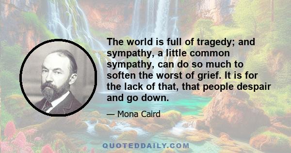 The world is full of tragedy; and sympathy, a little common sympathy, can do so much to soften the worst of grief. It is for the lack of that, that people despair and go down.