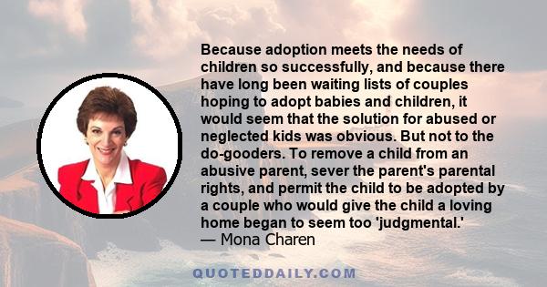 Because adoption meets the needs of children so successfully, and because there have long been waiting lists of couples hoping to adopt babies and children, it would seem that the solution for abused or neglected kids