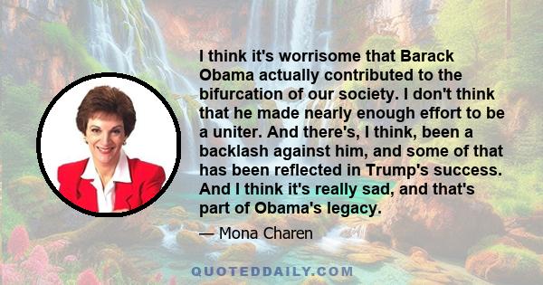 I think it's worrisome that Barack Obama actually contributed to the bifurcation of our society. I don't think that he made nearly enough effort to be a uniter. And there's, I think, been a backlash against him, and