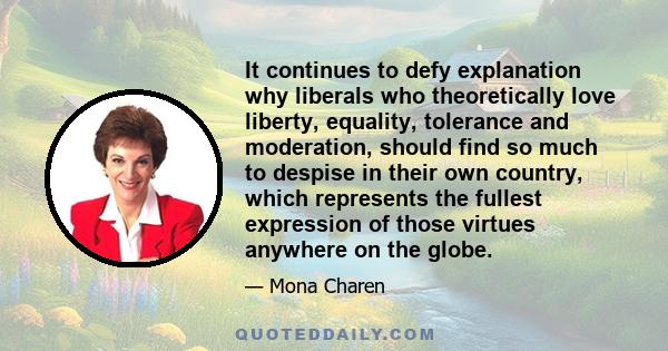 It continues to defy explanation why liberals who theoretically love liberty, equality, tolerance and moderation, should find so much to despise in their own country, which represents the fullest expression of those