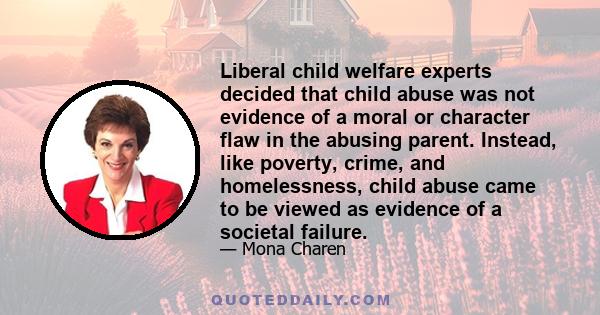 Liberal child welfare experts decided that child abuse was not evidence of a moral or character flaw in the abusing parent. Instead, like poverty, crime, and homelessness, child abuse came to be viewed as evidence of a