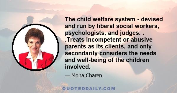 The child welfare system - devised and run by liberal social workers, psychologists, and judges. . .Treats incompetent or abusive parents as its clients, and only secondarily considers the needs and well-being of the