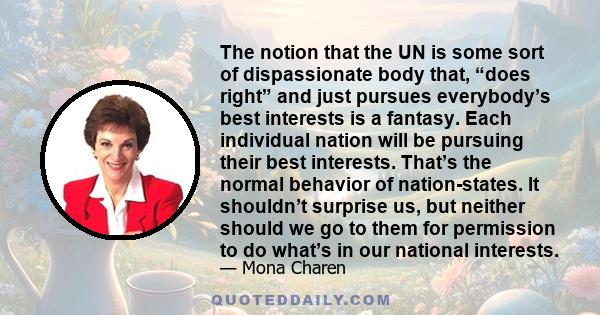 The notion that the UN is some sort of dispassionate body that, “does right” and just pursues everybody’s best interests is a fantasy. Each individual nation will be pursuing their best interests. That’s the normal