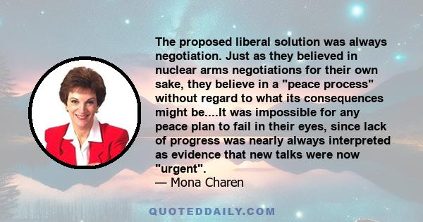 The proposed liberal solution was always negotiation. Just as they believed in nuclear arms negotiations for their own sake, they believe in a peace process without regard to what its consequences might be....It was