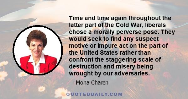 Time and time again throughout the latter part of the Cold War, liberals chose a morally perverse pose. They would seek to find any suspect motive or impure act on the part of the United States rather than confront the