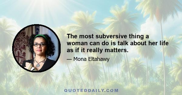 The most subversive thing a woman can do is talk about her life as if it really matters.