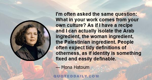 I'm often asked the same question: What in your work comes from your own culture? As if I have a recipe and I can actually isolate the Arab ingredient, the woman ingredient, the Palestinian ingredient. People often