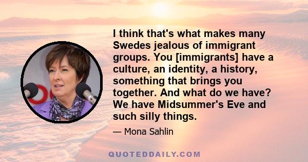 I think that's what makes many Swedes jealous of immigrant groups. You [immigrants] have a culture, an identity, a history, something that brings you together. And what do we have? We have Midsummer's Eve and such silly 