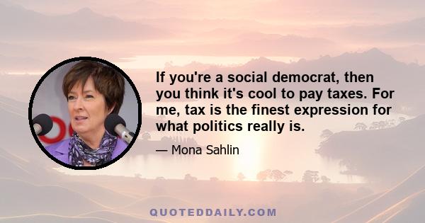 If you're a social democrat, then you think it's cool to pay taxes. For me, tax is the finest expression for what politics really is.