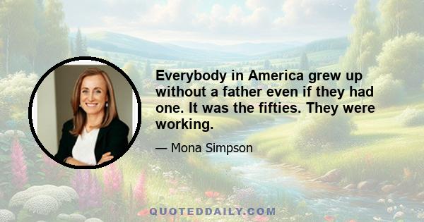 Everybody in America grew up without a father even if they had one. It was the fifties. They were working.