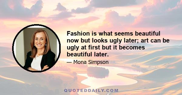 Fashion is what seems beautiful now but looks ugly later; art can be ugly at first but it becomes beautiful later.