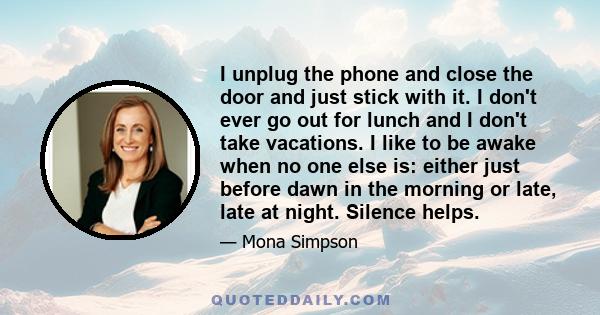 I unplug the phone and close the door and just stick with it. I don't ever go out for lunch and I don't take vacations. I like to be awake when no one else is: either just before dawn in the morning or late, late at