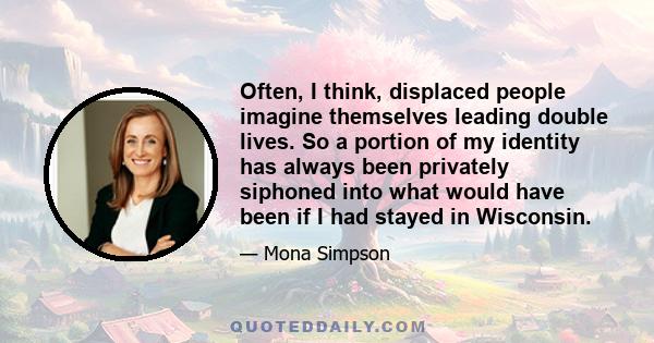 Often, I think, displaced people imagine themselves leading double lives. So a portion of my identity has always been privately siphoned into what would have been if I had stayed in Wisconsin.