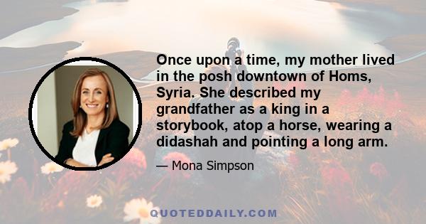 Once upon a time, my mother lived in the posh downtown of Homs, Syria. She described my grandfather as a king in a storybook, atop a horse, wearing a didashah and pointing a long arm.