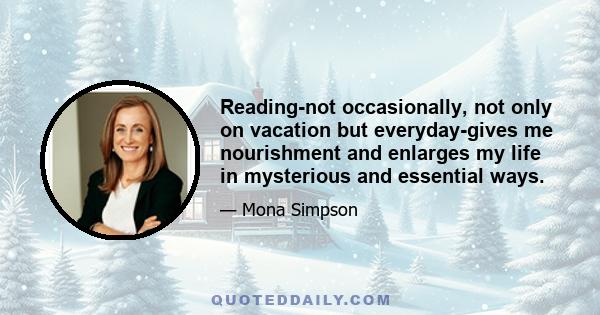 Reading-not occasionally, not only on vacation but everyday-gives me nourishment and enlarges my life in mysterious and essential ways.