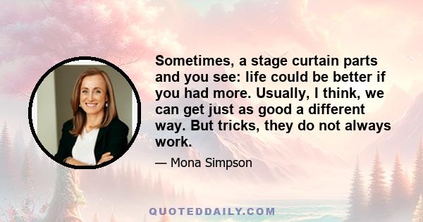 Sometimes, a stage curtain parts and you see: life could be better if you had more. Usually, I think, we can get just as good a different way. But tricks, they do not always work.