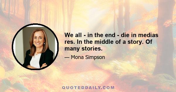 We all - in the end - die in medias res. In the middle of a story. Of many stories.