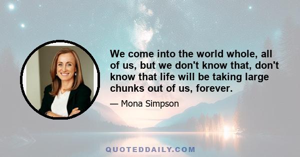 We come into the world whole, all of us, but we don't know that, don't know that life will be taking large chunks out of us, forever.