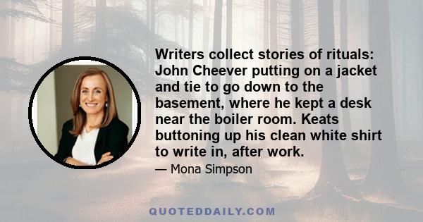 Writers collect stories of rituals: John Cheever putting on a jacket and tie to go down to the basement, where he kept a desk near the boiler room. Keats buttoning up his clean white shirt to write in, after work.