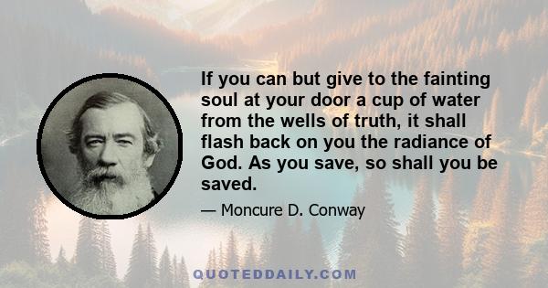 If you can but give to the fainting soul at your door a cup of water from the wells of truth, it shall flash back on you the radiance of God. As you save, so shall you be saved.