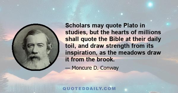 Scholars may quote Plato in studies, but the hearts of millions shall quote the Bible at their daily toil, and draw strength from its inspiration, as the meadows draw it from the brook.