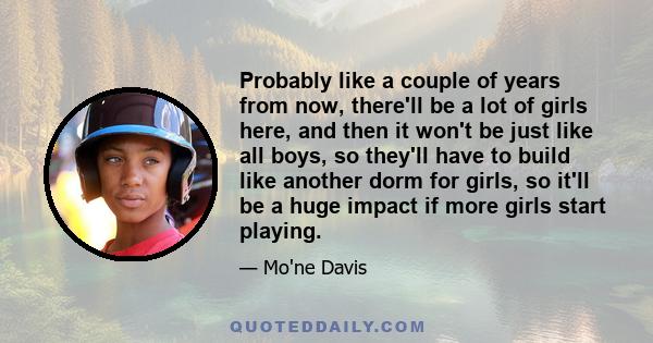 Probably like a couple of years from now, there'll be a lot of girls here, and then it won't be just like all boys, so they'll have to build like another dorm for girls, so it'll be a huge impact if more girls start