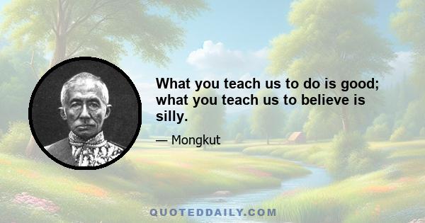 What you teach us to do is good; what you teach us to believe is silly.