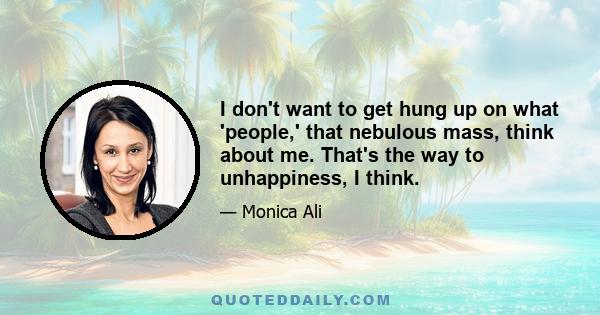 I don't want to get hung up on what 'people,' that nebulous mass, think about me. That's the way to unhappiness, I think.