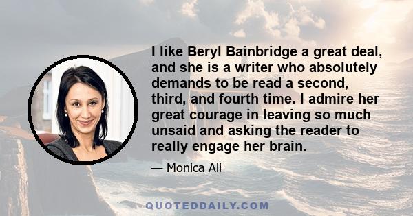 I like Beryl Bainbridge a great deal, and she is a writer who absolutely demands to be read a second, third, and fourth time. I admire her great courage in leaving so much unsaid and asking the reader to really engage