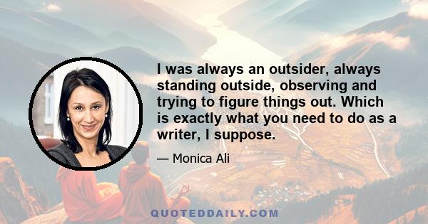 I was always an outsider, always standing outside, observing and trying to figure things out. Which is exactly what you need to do as a writer, I suppose.